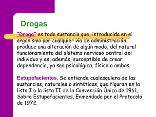 Drogas
“Droga” es toda sustancia que, introducida en el
organismo por cualquier vía de administración,
produce una alterac...