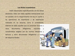 Los ilícitos económicos
Están relacionados específicamente con los ilícitos
aduaneros. Estos son todas aquellas transacciones que
no cumplen con lo requerimientos de Ley en cuanto a
las operaciones de importación y de exportación
realizadas en las aduanas, como el contrabando.
Además de todas aquellas que no presentan facturas u
otros documentos obligatorios, requisitos y
características exigidos por las normas tributarias y
facturas u otros documentos obligatorios a través
de máquinas fiscales.
 