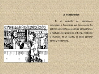 La especulación
Es el conjunto de operaciones
comerciales o financieras que tienen como fin
obtener un beneficio económico aprovechando
la fluctuación de precios en el tiempo mediante
la inversión de un capital, es decir, comprar
barato y vender caro.
 