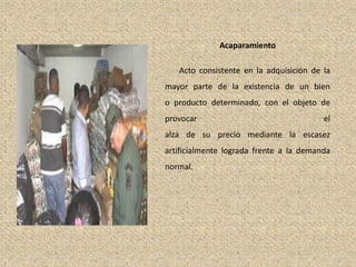 Acaparamiento
Acto consistente en la adquisición de la
mayor parte de la existencia de un bien
o producto determinado, con el objeto de
provocar el
alza de su precio mediante la escasez
artificialmente lograda frente a la demanda
normal.
 