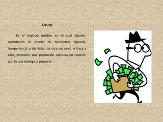 Usura
Es el negocio jurídico en el cual alguien,
explotando el estado de necesidad, ligereza,
inexperiencia o debilidad de otra persona, le hace a
esta, prometer una prestación excesiva en relación
con lo que entrega o promete.
 