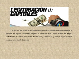La Legitimación de Capitales
Es el proceso por el cual es encubierto el origen de los fondos generados mediante el
ejercicio de algunas actividades ilegales o criminales tales como: tráfico de drogas,
contrabando de armas, corrupción, fraude fiscal, prostitución y trabajo ilegal. También
conocida como lavado de dinero
 