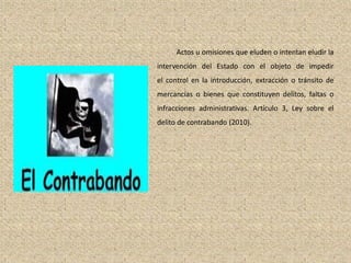 Actos u omisiones que eluden o intentan eludir la
intervención del Estado con el objeto de impedir
el control en la introducción, extracción o tránsito de
mercancías o bienes que constituyen delitos, faltas o
infracciones administrativas. Artículo 3, Ley sobre el
delito de contrabando (2010).
 