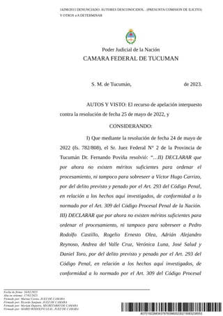 #27019226#343787839#20230215083238553
14298/2015 DENUNCIADO: AUTORES DESCONOCIDOS, . (PRESUNTA COMISION DE ILICITO)
Y OTROS s/A DETERMINAR
Poder Judicial de la Nación
CAMARA FEDERAL DE TUCUMAN
S. M. de Tucumán, de 2023.
AUTOS Y VISTO: El recurso de apelación interpuesto
contra la resolución de fecha 25 de mayo de 2022, y
CONSIDERANDO:
I) Que mediante la resolución de fecha 24 de mayo de
2022 (fs. 782/808), el Sr. Juez Federal N° 2 de la Provincia de
Tucumán Dr. Fernando Poviña resolvió: “…II) DECLARAR que
por ahora no existen méritos suficientes para ordenar el
procesamiento, ni tampoco para sobreseer a Víctor Hugo Carrizo,
por del delito previsto y penado por el Art. 293 del Código Penal,
en relación a los hechos aquí investigados, de conformidad a lo
normado por el Art. 309 del Código Procesal Penal de la Nación.
III) DECLARAR que por ahora no existen méritos suficientes para
ordenar el procesamiento, ni tampoco para sobreseer a Pedro
Rodolfo Castillo, Rogelio Ernesto Olea, Adrián Alejandro
Reynoso, Andrea del Valle Cruz, Verónica Luna, José Salud y
Daniel Toro, por del delito previsto y penado por el Art. 293 del
Código Penal, en relación a los hechos aquí investigados, de
conformidad a lo normado por el Art. 309 del Código Procesal
Fecha de firma: 16/02/2023
Alta en sistema: 17/02/2023
Firmado por: Marina Cossio, JUEZ DE CAMARA
Firmado por: Ricardo Sanjuan, JUEZ DE CAMARA
Firmado por: Myriam Depetris, SECRETARIO DE CAMARA
Firmado por: MARIO RODOLFO LEAL, JUEZ DE CAMARA
 
