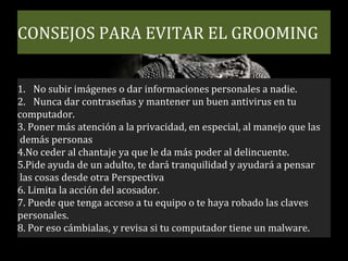 CONSEJOS PARA EVITAR EL GROOMING
1. No subir imágenes o dar informaciones personales a nadie.
2. Nunca dar contraseñas y mantener un buen antivirus en tu
computador.
3. Poner más atención a la privacidad, en especial, al manejo que las
demás personas
4.No ceder al chantaje ya que le da más poder al delincuente.
5.Pide ayuda de un adulto, te dará tranquilidad y ayudará a pensar
las cosas desde otra Perspectiva
6. Limita la acción del acosador.
7. Puede que tenga acceso a tu equipo o te haya robado las claves
personales.
8. Por eso cámbialas, y revisa si tu computador tiene un malware.
 