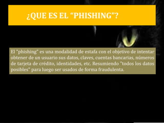 ¿QUE ES EL “PHISHING”?
El "phishing" es una modalidad de estafa con el objetivo de intentar
obtener de un usuario sus datos, claves, cuentas bancarias, números
de tarjeta de crédito, identidades, etc. Resumiendo "todos los datos
posibles" para luego ser usados de forma fraudulenta.
 