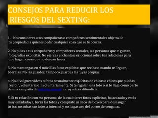 CONSEJOS PARA REDUCIR LOS
RIESGOS DEL SEXTING:
1. No consideres a tus compañeras o compañeros sentimentales objetos de
tu propiedad a quienes pedir cualquier cosa que se te ocurra.
2. No pidas a tus compañeros y compañeras sexuales, o a personas que te gustan,
fotografías explícitas. No ejerzas el chantaje emocional sobre tus relaciones para
que hagan cosas que no desean hacer.
3. No mantengas en el móvil las fotos explícitas que recibas: cuando te lleguen,
bórralas. No las guardes; tampoco guardes las tuyas propias.
4. No divulgues vídeos o fotos sexualmente explícitas de chicas o chicos que puedas
recibir, voluntaria o involuntariamente. Si te regalan una foto o si te llega como parte
de una campaña de bullying sexual no ayudes a difundirla.
5. Si tu relación con esa persona, de la cual tienes fotos explícitas, ha acabado y estás
muy enfadado/a, borra las fotos y cómprate un saco de boxeo para desahogar
tu ira: no subas sus fotos a internet y no hagas uso del porno de venganza.
 