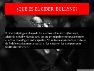 ¿QUE ES EL CIBER BULLYNG?
El ciberbullying es el uso de los medios telemáticos (Internet,
telefonía móvil y videojuegos online principalmente) para ejercer
el acoso psicológico entre iguales. No se trata aquí el acoso o abuso
de índole estrictamente sexual ni los casos en los que personas
adultas intervienen.
 