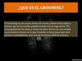 ¿QUE ES EL GROOMING?
El Grooming es una nueva forma de acoso y abuso hacia niños y
jóvenes que se ha venido popularizando con el auge de las TIC,
principalmente los chats y redes sociales. Inicia con una simple
conversación virtual, en la que el adulto se hace pasar por otra
persona, normalmente, por una de la misma edad de víctima.
 