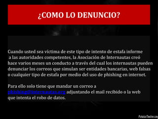 ¿COMO LO DENUNCIO?
Cuando usted sea víctima de este tipo de intento de estafa informe
a las autoridades competentes, la Asociación de Internautas creó
hace varios meses un conducto a través del cual los internautas pueden
denunciar los correos que simulan ser entidades bancarias, web falsas
o cualquier tipo de estafa por medio del uso de phishing en internet.
Para ello solo tiene que mandar un correo a
phishing@internautas.org adjuntando el mail recibido o la web
que intenta el robo de datos.
 