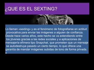 ¿QUE ES EL SEXTING?
Lo llaman «sexting» y es el fenómeno de fotografiarse en actitud
provocativa para enviar las imágenes a alguien de confianza.
Desde hace varios años, este hecho se va extendiendo entre
los jóvenes gracias a las redes sociales y a aplicaciones de
mensajería efímera tipo Snapchat, que prometen que un mensaje
se autodestruye pasado un cierto tiempo, lo que ofrece una
garantía de mandar imágenes subidas de tono de forma privada.
c
 