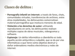 Clases de delitos :
• Pornografía infantil en internet: a través de foros, chats,
comunidades virtuales, transferencias de archivos, entre
otras modalidades, los delincuentes comercializan
material pornográfico que involucra menores de edad.
• Violación a los derechos de autor: utilizando
reproductores en serie, los delincuentes realizan
múltiples copias de obras musicales, videogramas y
software.
• Espionaje: Un delito informático o ciberdelito es toda
aquella acción antijurídica y culpable, que se da por vías
informáticas o que tiene como objetivo destruir y
dañar ordenadores medios electrónicos y redes de
Internet.
 
