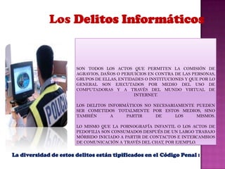 Los Delitos InformáticosSon todos los actos que permiten la comisión de agravios, daños o perjuicios en contra de las personas, grupos de ellas, entidades o instituciones y que por lo general son ejecutados por medio del uso de computadoras y a través del mundo virtual de Internet.Los Delitos Informáticos no necesariamente pueden ser cometidos totalmente por estos medios, sino también a partir de los mismos.Lo mismo que la pornografía infantil o los actos de pedofilia son consumados después de un largo trabajo mórbido iniciado a partir de contactos e intercambios de comunicación a través del Chat, por ejemplo.La diversidad de estos delitos están tipificados en el Código Penal :