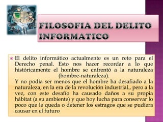 FILOSOFIA DEL DELITO INFORMATICOEl delito informático actualmente es un reto para el Derecho penal. Esto nos hacer recordar a lo que históricamente el hombre se enfrentó a la naturaleza (hombre-naturaleza).Y no podía ser menos que el hombre ha desafiado a la naturaleza, en la era de la revolución industrial., pero a la vez, con este desafío ha causado daños a su propia hábitat (a su ambiente) y que hoy lucha para conservar lo poco que le queda o detener los estragos que se pudiera causar en el futuro 