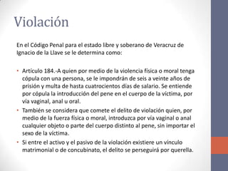 Violación
En el Código Penal para el estado libre y soberano de Veracruz de
Ignacio de la Llave se le determina como:
• Artículo 184.-A quien por medio de la violencia física o moral tenga
cópula con una persona, se le impondrán de seis a veinte años de
prisión y multa de hasta cuatrocientos días de salario. Se entiende
por cópula la introducción del pene en el cuerpo de la víctima, por
vía vaginal, anal u oral.
• También se considera que comete el delito de violación quien, por
medio de la fuerza física o moral, introduzca por vía vaginal o anal
cualquier objeto o parte del cuerpo distinto al pene, sin importar el
sexo de la víctima.
• Si entre el activo y el pasivo de la violación existiere un vínculo
matrimonial o de concubinato, el delito se perseguirá por querella.
 