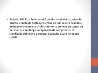 • Artículo 184 Bis.- Se impondrá de diez a veinticinco años de
prisión y multa de hasta quinientos días de salario cuando el
delito previsto en el artículo anterior se cometa en contra de
persona que no tenga la capacidad de comprender el
significado del hecho o que por cualquier causa no pueda
resistir.
 