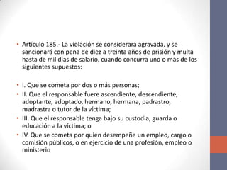 • Artículo 185.- La violación se considerará agravada, y se
sancionará con pena de diez a treinta años de prisión y multa
hasta de mil días de salario, cuando concurra uno o más de los
siguientes supuestos:
• I. Que se cometa por dos o más personas;
• II. Que el responsable fuere ascendiente, descendiente,
adoptante, adoptado, hermano, hermana, padrastro,
madrastra o tutor de la víctima;
• III. Que el responsable tenga bajo su custodia, guarda o
educación a la víctima; o
• IV. Que se cometa por quien desempeñe un empleo, cargo o
comisión públicos, o en ejercicio de una profesión, empleo o
ministerio
 