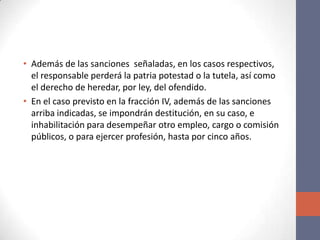 • Además de las sanciones señaladas, en los casos respectivos,
el responsable perderá la patria potestad o la tutela, así como
el derecho de heredar, por ley, del ofendido.
• En el caso previsto en la fracción IV, además de las sanciones
arriba indicadas, se impondrán destitución, en su caso, e
inhabilitación para desempeñar otro empleo, cargo o comisión
públicos, o para ejercer profesión, hasta por cinco años.
 
