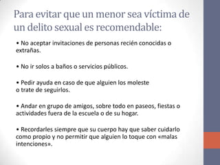 Para evitar que un menor sea víctima de
un delito sexual es recomendable:
• No aceptar invitaciones de personas recién conocidas o
extrañas.
• No ir solos a baños o servicios públicos.
• Pedir ayuda en caso de que alguien los moleste
o trate de seguirlos.
• Andar en grupo de amigos, sobre todo en paseos, fiestas o
actividades fuera de la escuela o de su hogar.
• Recordarles siempre que su cuerpo hay que saber cuidarlo
como propio y no permitir que alguien lo toque con «malas
intenciones».
 