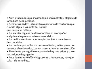 • Ante situaciones que incomodan o son molestas, alejarse de
inmediato de la persona.
• Decir a sus padres, al maestro o persona de confianza que
cuando alguien los molesta, no hay
que quedarse callado.
• No aceptar regalos de desconocidos, ni acompañar
a alguien a lugares secretos o escondidos.
• No pedir «aventones», ni aceptar subirse a un auto con
desconocidos.
• No caminar por calles oscuras o solitarias, evitar pasar por
terrenos abandonados, casas clausuradas o en construcción.
• Si se siente perseguido o acorralado hay que gritar y correr
hacia donde haya gente.
• Ante llamadas telefónicas groseras o indecentes, hay que
colgar de inmediato.
 