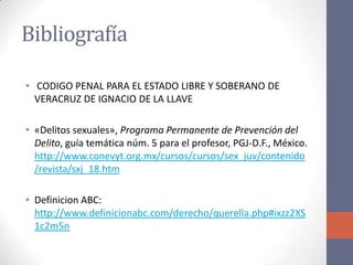 Bibliografía
• CODIGO PENAL PARA EL ESTADO LIBRE Y SOBERANO DE
VERACRUZ DE IGNACIO DE LA LLAVE
• «Delitos sexuales», Programa Permanente de Prevención del
Delito, guía temática núm. 5 para el profesor, PGJ-D.F., México.
http://www.conevyt.org.mx/cursos/cursos/sex_juv/contenido
/revista/sxj_18.htm
• Definicion ABC:
http://www.definicionabc.com/derecho/querella.php#ixzz2XS
1c2m5n
 
