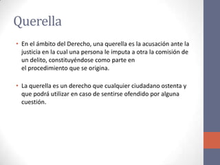 Querella
• En el ámbito del Derecho, una querella es la acusación ante la
justicia en la cual una persona le imputa a otra la comisión de
un delito, constituyéndose como parte en
el procedimiento que se origina.
• La querella es un derecho que cualquier ciudadano ostenta y
que podrá utilizar en caso de sentirse ofendido por alguna
cuestión.
 