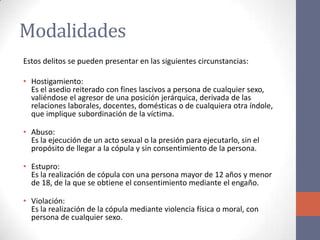 Modalidades
Estos delitos se pueden presentar en las siguientes circunstancias:
• Hostigamiento:
Es el asedio reiterado con fines lascivos a persona de cualquier sexo,
valiéndose el agresor de una posición jerárquica, derivada de las
relaciones laborales, docentes, domésticas o de cualquiera otra índole,
que implique subordinación de la víctima.
• Abuso:
Es la ejecución de un acto sexual o la presión para ejecutarlo, sin el
propósito de llegar a la cópula y sin consentimiento de la persona.
• Estupro:
Es la realización de cópula con una persona mayor de 12 años y menor
de 18, de la que se obtiene el consentimiento mediante el engaño.
• Violación:
Es la realización de la cópula mediante violencia física o moral, con
persona de cualquier sexo.
 
