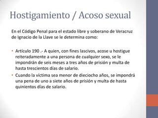 Hostigamiento / Acoso sexual
En el Código Penal para el estado libre y soberano de Veracruz
de Ignacio de la Llave se le determina como:
• Artículo 190 .- A quien, con fines lascivos, acose u hostigue
reiteradamente a una persona de cualquier sexo, se le
impondrán de seis meses a tres años de prisión y multa de
hasta trescientos días de salario.
• Cuando la víctima sea menor de dieciocho años, se impondrá
una pena de uno a siete años de prisión y multa de hasta
quinientos días de salario.
 