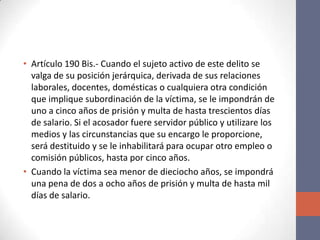 • Artículo 190 Bis.- Cuando el sujeto activo de este delito se
valga de su posición jerárquica, derivada de sus relaciones
laborales, docentes, domésticas o cualquiera otra condición
que implique subordinación de la víctima, se le impondrán de
uno a cinco años de prisión y multa de hasta trescientos días
de salario. Si el acosador fuere servidor público y utilizare los
medios y las circunstancias que su encargo le proporcione,
será destituido y se le inhabilitará para ocupar otro empleo o
comisión públicos, hasta por cinco años.
• Cuando la víctima sea menor de dieciocho años, se impondrá
una pena de dos a ocho años de prisión y multa de hasta mil
días de salario.
 