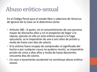 Abuso erótico-sexual
En el Código Penal para el estado libre y soberano de Veracruz
de Ignacio de la Llave se le determina como:
• Artículo 186.- A quien, sin el consentimiento de una persona
mayor de dieciocho años y sin el propósito de llegar a la
cópula, ejecute en ella un acto erótico-sexual o la haga
ejecutarlo, se le impondrán de uno a seis años de prisión y
multa de hasta cien días de salario.
• Si la víctima fuere incapaz de comprender el significado del
hecho o por cualquier causa no pudiere resistir, se impondrán
prisión de cinco a diez años y multa de hasta doscientos
cincuenta días de salario.
• Un roce o tocamiento accidental no constituye abuso erótico-
sexual.
 