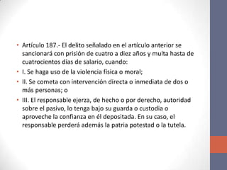 • Artículo 187.- El delito señalado en el artículo anterior se
sancionará con prisión de cuatro a diez años y multa hasta de
cuatrocientos días de salario, cuando:
• I. Se haga uso de la violencia física o moral;
• II. Se cometa con intervención directa o inmediata de dos o
más personas; o
• III. El responsable ejerza, de hecho o por derecho, autoridad
sobre el pasivo, lo tenga bajo su guarda o custodia o
aproveche la confianza en él depositada. En su caso, el
responsable perderá además la patria potestad o la tutela.
 