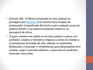 • Artículo 188.- El delito consignado en este capítulo se
perseguirá por querella. Si la víctima fuere incapaz de
comprender el significado del hecho o por cualquier causa no
pudiere resistir, o se hubiere empleado violencia, se
perseguirá de oficio.
• Si quien comete este delito es servidor público o ejerce una
profesión, empleo o ministerio religioso y utiliza los medios o
circunstancias derivadas de ello, además se impondrán
destitución, si procede, e inhabilitación para desempeñar otro
empleo, cargo o comisión públicos, o para ejercer profesión,
hasta por cinco años.
 