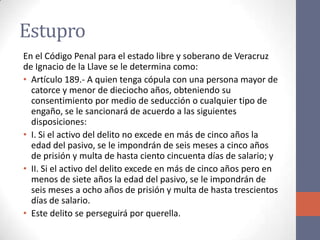 Estupro
En el Código Penal para el estado libre y soberano de Veracruz
de Ignacio de la Llave se le determina como:
• Artículo 189.- A quien tenga cópula con una persona mayor de
catorce y menor de dieciocho años, obteniendo su
consentimiento por medio de seducción o cualquier tipo de
engaño, se le sancionará de acuerdo a las siguientes
disposiciones:
• I. Si el activo del delito no excede en más de cinco años la
edad del pasivo, se le impondrán de seis meses a cinco años
de prisión y multa de hasta ciento cincuenta días de salario; y
• II. Si el activo del delito excede en más de cinco años pero en
menos de siete años la edad del pasivo, se le impondrán de
seis meses a ocho años de prisión y multa de hasta trescientos
días de salario.
• Este delito se perseguirá por querella.
 
