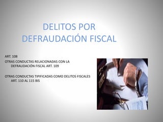 DELITOS POR
DEFRAUDACIÓN FISCAL
ART. 108
OTRAS CONDUCTAS RELACIONADAS CON LA
DEFRAUDACIÓN FISCAL ART. 109
OTRAS CONDUCTAS TIPIFICADAS COMO DELITOS FISCALES
ART. 110 AL 115 BIS
 