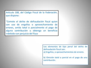 Artículo 108, del Código Fiscal de la Federación,
que dispone:
“Comete el delito de defraudación fiscal quien
con uso de engaños o aprovechamiento de
errores, omita total o parcialmente el pago de
alguna contribución u obtenga un beneficio
indebido con perjuicio del fisco federal.”
Los elementos de tipo penal del delito de
defraudación fiscal son:
a) Engaños, o aprovechamientos de errores.
b) Omisión total o parcial en el pago de una
contribución.
 