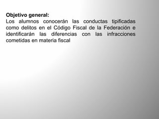 Objetivo general:
Los alumnos conocerán las conductas tipificadas
como delitos en el Código Fiscal de la Federación e
identificarán las diferencias con las infracciones
cometidas en materia fiscal
 