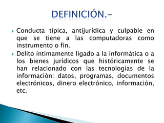    Conducta típica, antijurídica y culpable en
    que se tiene a las computadoras como
    instrumento o fin.
   Delito íntimamente ligado a la informática o a
    los bienes jurídicos que históricamente se
    han relacionado con las tecnologías de la
    información: datos, programas, documentos
    electrónicos, dinero electrónico, información,
    etc.
 