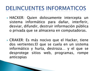    HACKER: Quien dolosamente intercepta un
    sistema informático para dañar, interferir,
    desviar, difundir, destruir información pública
    o privada que se almacena en computadoras.

   CRAKER: Es más nocivo que el Hacker, tiene
    dos vertientes:El que se cuela en un sistema
    informático y hurta, destroza… y el que se
    desprotege sitios web, programas, rompe
    anticopias
 