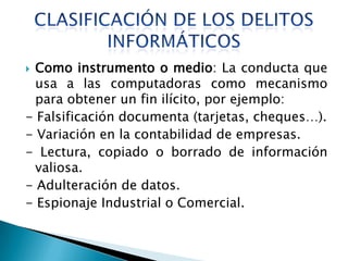  Como instrumento o medio: La conducta que
  usa a las computadoras como mecanismo
  para obtener un fin ilícito, por ejemplo:
- Falsificación documenta (tarjetas, cheques…).
- Variación en la contabilidad de empresas.
- Lectura, copiado o borrado de información
  valiosa.
- Adulteración de datos.
- Espionaje Industrial o Comercial.
 