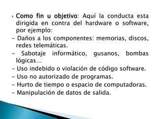  Como fin u objetivo: Aquí la conducta esta
  dirigida en contra del hardware o software,
  por ejemplo:
- Daños a los componentes: memorias, discos,
  redes telemáticas.
- Sabotaje informático, gusanos, bombas
  lógicas…
- Uso indebido o violación de código software.
- Uso no autorizado de programas.
- Hurto de tiempo o espacio de computadoras.
- Manipulación de datos de salida.
 