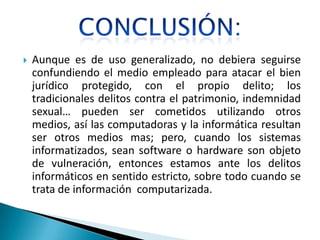    Aunque es de uso generalizado, no debiera seguirse
    confundiendo el medio empleado para atacar el bien
    jurídico protegido, con el propio delito; los
    tradicionales delitos contra el patrimonio, indemnidad
    sexual… pueden ser cometidos utilizando otros
    medios, así las computadoras y la informática resultan
    ser otros medios mas; pero, cuando los sistemas
    informatizados, sean software o hardware son objeto
    de vulneración, entonces estamos ante los delitos
    informáticos en sentido estricto, sobre todo cuando se
    trata de información computarizada.
 