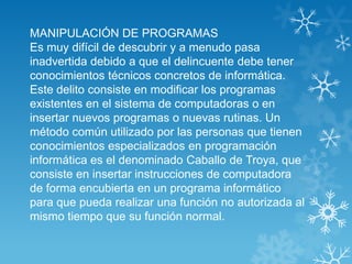 MANIPULACIÓN DE PROGRAMAS
Es muy difícil de descubrir y a menudo pasa
inadvertida debido a que el delincuente debe tener
conocimientos técnicos concretos de informática.
Este delito consiste en modificar los programas
existentes en el sistema de computadoras o en
insertar nuevos programas o nuevas rutinas. Un
método común utilizado por las personas que tienen
conocimientos especializados en programación
informática es el denominado Caballo de Troya, que
consiste en insertar instrucciones de computadora
de forma encubierta en un programa informático
para que pueda realizar una función no autorizada al
mismo tiempo que su función normal.
 