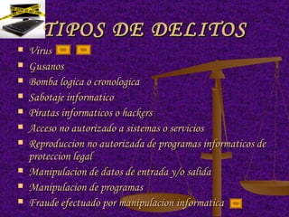TIPOS DE DELITOS Virus Gusanos Bomba logica o cronologica Sabotaje informatico Piratas informaticos o hackers Acceso no autorizado a sistemas o servicios Reproduccion no autorizada de programas informaticos de proteccion legal Manipulacion de datos de entrada y/o salida Manipulacion de programas Fraude efectuado por manipulacion informatica 