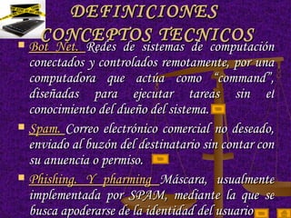 DEFINICIONES  CONCEPTOS TECNICOS Bot Net.  Redes de sistemas de computación conectados y controlados remotamente, por una computadora que actúa como “command”, diseñadas para ejecutar tareas sin el conocimiento del dueño del sistema.  Spam.  Correo electrónico comercial no deseado, enviado al buzón del destinatario sin contar con su anuencia o permiso. Phishing. Y pharming  Máscara, usualmente implementada por SPAM, mediante la que se busca apoderarse de la identidad del usuario 