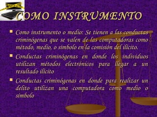 COMO INSTRUMENTO Como instrumento o medio: Se tienen a las conductas criminógenas que se valen de las computadoras como método, medio, o símbolo en la comisión del ilícito. Conductas criminógenas en donde los individuos utilizan métodos electrónicos para llegar a un resultado ilícito  Conductas criminógenas en donde para realizar un delito utilizan una computadora como medio o símbolo  