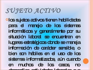 SUJETO ACTIVO los sujetos activos tienen habilidades para el manejo de los sistemas informáticos y generalmente por su situación laboral se encuentran en lugares estratégicos donde se maneja información de carácter sensible, o bien son hábiles en el uso de los sistemas informatizados, aún cuando en muchos de los casos, no desarrollen actividades laborales que faciliten la comisión de este tipo de delitos.  