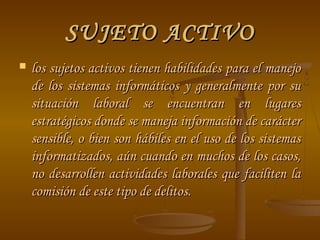 SUJETO ACTIVO
   los sujetos activos tienen habilidades para el manejo
    de los sistemas informáticos y generalmente por su
    situación laboral se encuentran en lugares
    estratégicos donde se maneja información de carácter
    sensible, o bien son hábiles en el uso de los sistemas
    informatizados, aún cuando en muchos de los casos,
    no desarrollen actividades laborales que faciliten la
    comisión de este tipo de delitos.
 