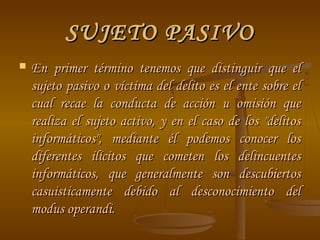 SUJETO PASIVO
   En primer término tenemos que distinguir que el
    sujeto pasivo o víctima del delito es el ente sobre el
    cual recae la conducta de acción u omisión que
    realiza el sujeto activo, y en el caso de los "delitos
    informáticos", mediante él podemos conocer los
    diferentes ilícitos que cometen los delincuentes
    informáticos, que generalmente son descubiertos
    casuisticamente debido al desconocimiento del
    modus operandi.
 