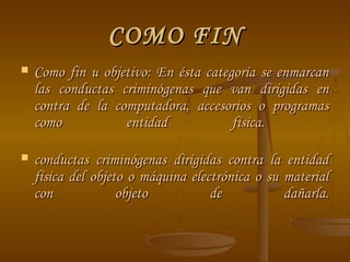 COMO FIN
   Como fin u objetivo: En ésta categoría se enmarcan
    las conductas criminógenas que van dirigidas en
    contra de la computadora, accesorios o programas
    como           entidad            física.

   conductas criminógenas dirigidas contra la entidad
    física del objeto o máquina electrónica o su material
    con             objeto          de           dañarla.
 