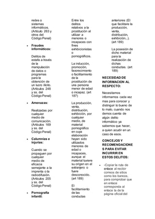 redes o
sistemas
informáticos.
(Artículo 263 y
otros del
Código Penal)
 Fraudes
informáticos:
Delitos de
estafa a través
de la
manipulación
de datos o
programas
para la
obtención de
un lucro ilícito.
(Artículos 248
y ss. del
Código Penal)
 Amenazas:
Realizadas por
cualquier
medio de
comunicación.
(Artículos 169
y ss. del
Código Penal)
 Calumnias e
injurias:
Cuando se
propaguen por
cualquier
medio de
eficacia
semejante a la
imprenta o la
radiodifusión.
(Artículos 205
y ss. del
Código Penal)
 Pornografía
infantil:
Entre los
delitos
relativos a la
prostitución al
utilizar a
menores o
incapaces con
fines
exhibicionistas
o
pornográficos.
La inducción,
promoción,
favorecimiento
o facilitamiento
de la
prostitución de
una persona
menor de edad
o incapaz. (art
187)
La producción,
venta,
distribución,
exhibición, por
cualquier
medio, de
material
pornográfico
en cuya
elaboración
hayan sido
utilizados
menores de
edad o
incapaces,
aunque el
material tuviere
su origen en el
extranjero o
fuere
desconocido.
(art 189)
El
facilitamiento
de las
conductas
anteriores (El
que facilitare la
producción,
venta,
distribución,
exhibición...).
(art 189)
La posesión de
dicho material
para la
realización de
dichas
conductas. (art
189)
NECESIDAD DE
INFORMACION AL
RESPECTO:
Necesitamos
informarnos cada vez
mas para conocer y
distinguir lo bueno de
lo malo, cuando nos
demos cuenta de
algún delito
informático ya
sabemos que hacer,
a quien acudir en un
caso de esos.
CONCEJOS Y
RECOMENDACIONE
S PARA EVITAR
INCURRIR EN
ESTOS DELITOS:
 -Copiar la ruta de
enlace al recibir
correos de sitios
como los bancos,
para comprobar que
en enlace
corresponda al
enlace la de la
página oficial del
 
